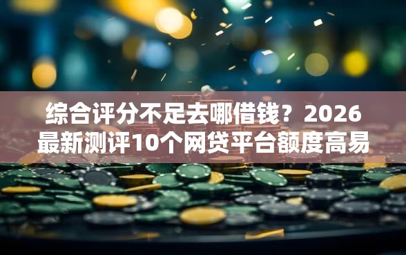 综合评分不足去哪借钱？2026最新测评10个网贷平台额度高易通过