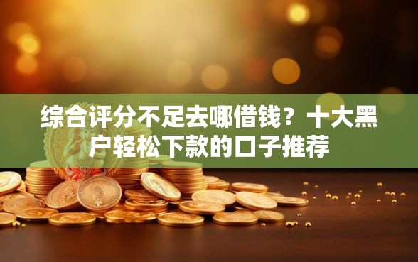 综合评分不足去哪借钱？十大黑户轻松下款的口子推荐