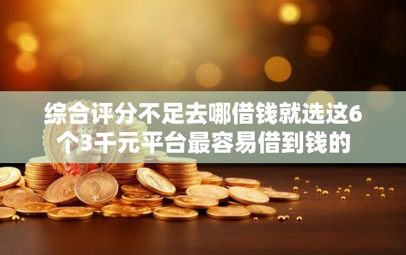综合评分不足去哪借钱就选这6个3千元平台最容易借到钱的