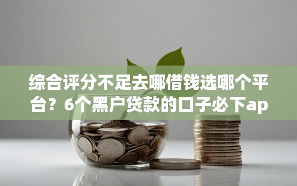 综合评分不足去哪借钱选哪个平台？6个黑户贷款的口子必下app推荐