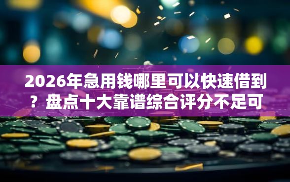 2026年急用钱哪里可以快速借到？盘点十大靠谱综合评分不足可以在平台借到钱