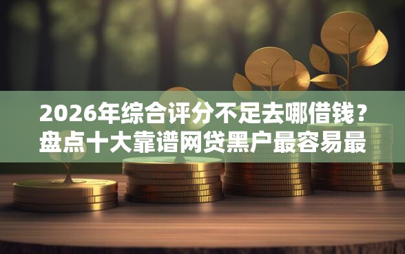 2026年综合评分不足去哪借钱？盘点十大靠谱网贷黑户最容易最好下款的平台