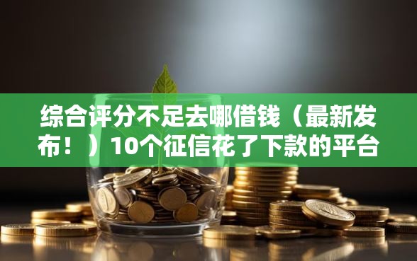 综合评分不足去哪借钱(最新发布!)10个征信花了下款的平台 综合评分不足去哪借钱(最新发布!)10个征信花了下款的平台