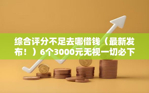 综合评分不足去哪借钱（最新发布！）6个3000元无视一切必下款的口子