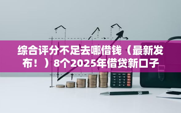 综合评分不足去哪借钱（最新发布！）8个2025年借贷新口子