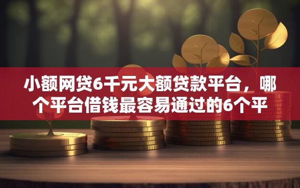 小额网贷6千元大额贷款平台，哪个平台借钱最容易通过的6个平台介绍
