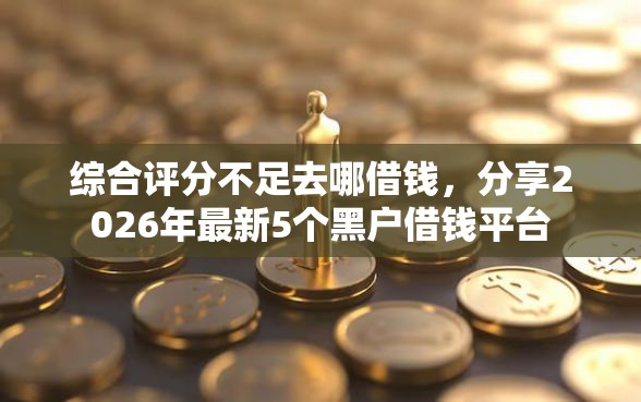 综合评分不足去哪借钱，分享2026年最新5个黑户借钱平台