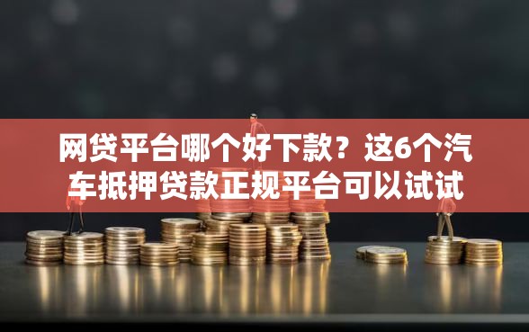网贷平台哪个好下款？这6个汽车抵押贷款正规平台可以试试
