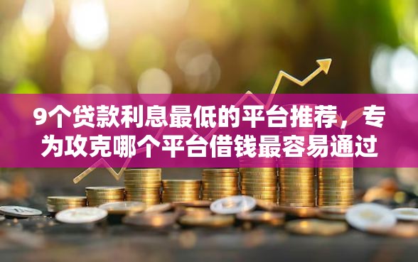 9个贷款利息最低的平台推荐，专为攻克哪个平台借钱最容易通过难题