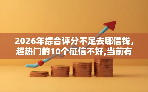 2026年综合评分不足去哪借钱，超热门的10个征信不好,当前有逾期本人急需能借钱的平台推荐