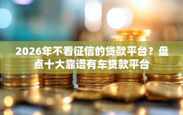 2026年不看征信的贷款平台？盘点十大靠谱有车贷款平台