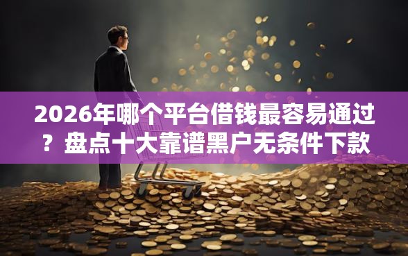 2026年哪个平台借钱最容易通过？盘点十大靠谱黑户无条件下款的平台