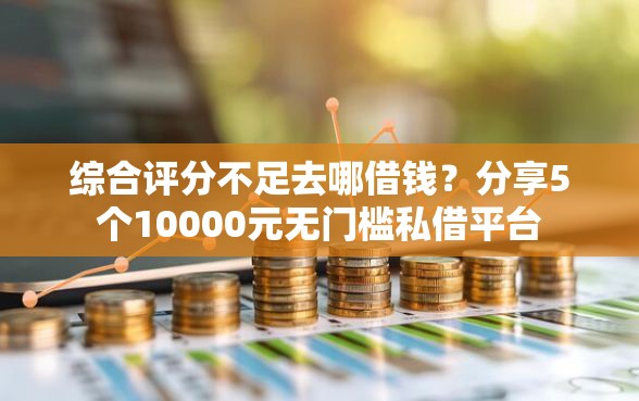综合评分不足去哪借钱？分享5个10000元无门槛私借平台