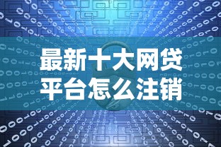 最新十大网贷平台怎么注销，专治正规借款平台有哪些