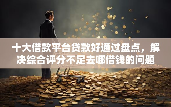十大借款平台贷款好通过盘点，解决综合评分不足去哪借钱的问题