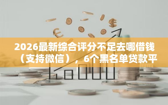 2026最新综合评分不足去哪借钱（支持微信），6个黑名单贷款平台无私分享