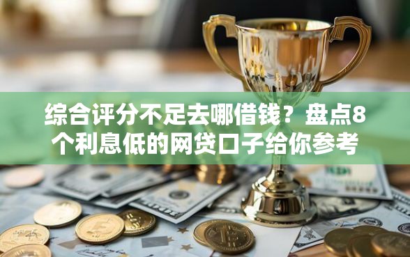 综合评分不足去哪借钱？盘点8个利息低的网贷口子给你参考