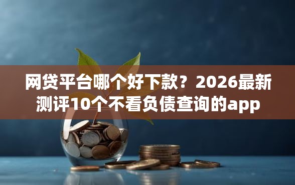 网贷平台哪个好下款？2026最新测评10个不看负债查询的app
