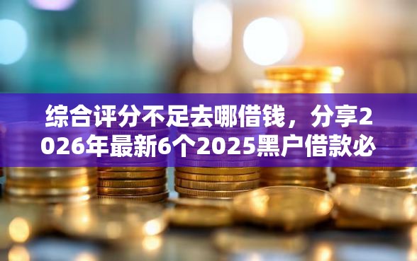 综合评分不足去哪借钱，分享2026年最新6个2025黑户借款必下大额口子