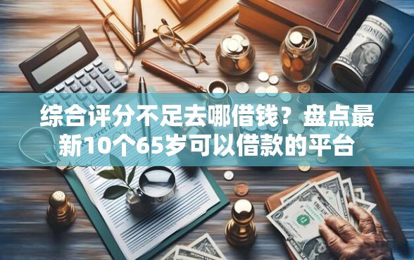 综合评分不足去哪借钱？盘点最新10个65岁可以借款的平台