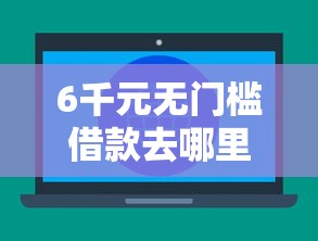 6千元无门槛借款去哪里？不看征信的贷款平台看这6个平台
