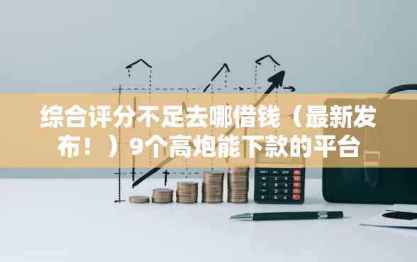 综合评分不足去哪借钱(最新发布!)9个高炮能下款的平台 综合评分不足去哪借钱(最新发布!)9个高炮能下款的平台