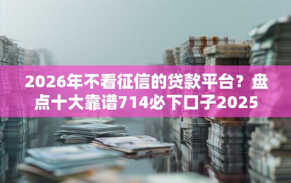 2026年不看征信的贷款平台?盘点十大靠谱714必下口子2025 2026年不看征信的贷款平台?盘点十大靠谱714必下口子2025