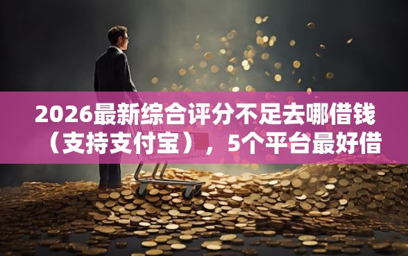 2026最新综合评分不足去哪借钱（支持支付宝），5个平台最好借钱无私分享