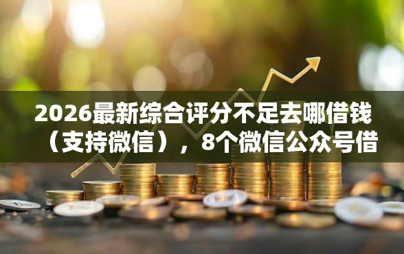 2026最新综合评分不足去哪借钱（支持微信），8个微信公众号借钱平台无私分享