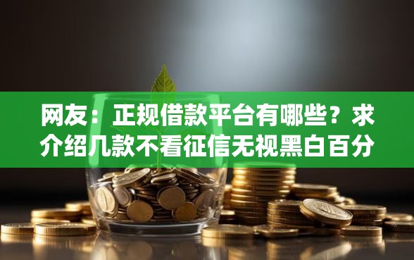 网友:正规借款平台有哪些?求介绍几款不看征信无视黑白百分百下款网贷app 网友:正规借款平台有哪些?求介绍几款不看征信无视黑白百分百下款网贷app