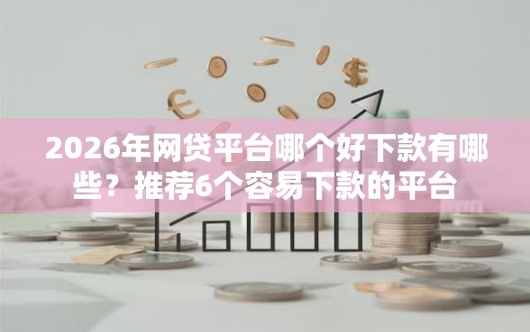 2026年网贷平台哪个好下款有哪些？推荐6个容易下款的平台