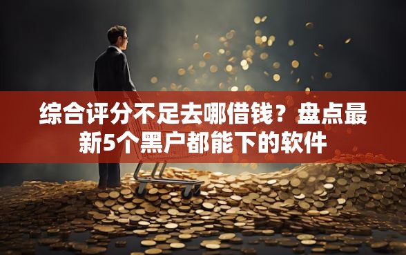 综合评分不足去哪借钱?盘点最新5个黑户都能下的软件 综合评分不足去哪借钱?盘点最新5个黑户都能下的软件