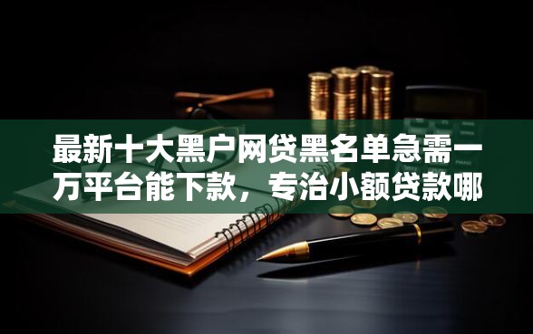 最新十大黑户网贷黑名单急需一万平台能下款,专治小额贷款哪里最可靠 最新十大黑户网贷黑名单急需一万平台能下款,专治小额贷款哪里最可靠