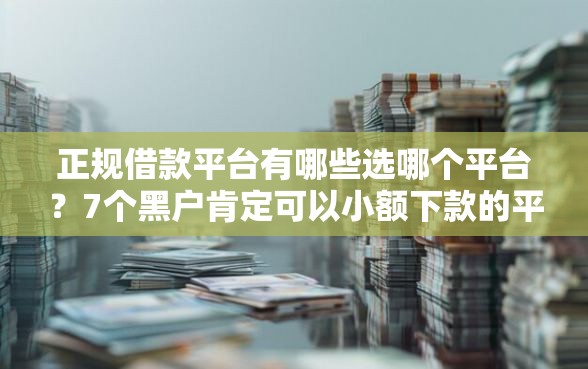 正规借款平台有哪些选哪个平台？7个黑户肯定可以小额下款的平台推荐