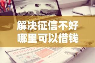 解决征信不好哪里可以借钱的6个贷款好做不看征信的口子分享 解决征信不好哪里可以借钱的6个贷款好做不看征信的口子分享