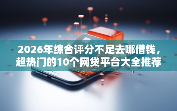 2026年综合评分不足去哪借钱，超热门的10个网贷平台大全推荐