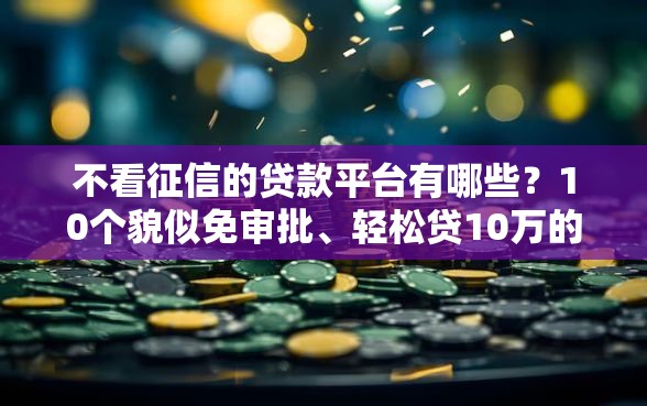 不看征信的贷款平台有哪些？10个貌似免审批、轻松贷10万的口子合集