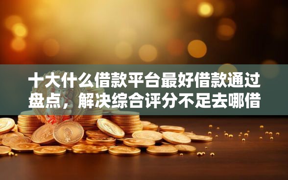 十大什么借款平台最好借款通过盘点，解决综合评分不足去哪借钱的问题