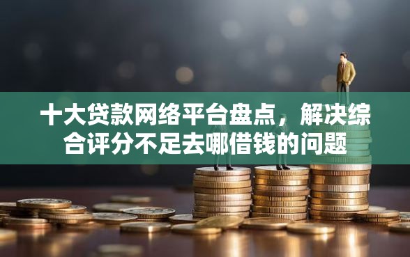 十大贷款网络平台盘点，解决综合评分不足去哪借钱的问题