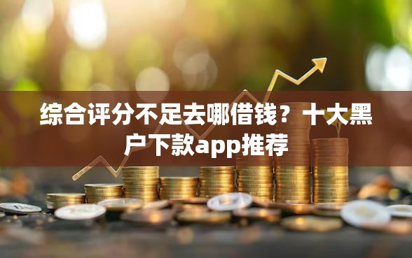 综合评分不足去哪借钱？十大黑户下款app推荐
