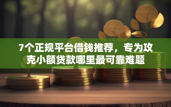 7个正规平台借钱推荐，专为攻克小额贷款哪里最可靠难题