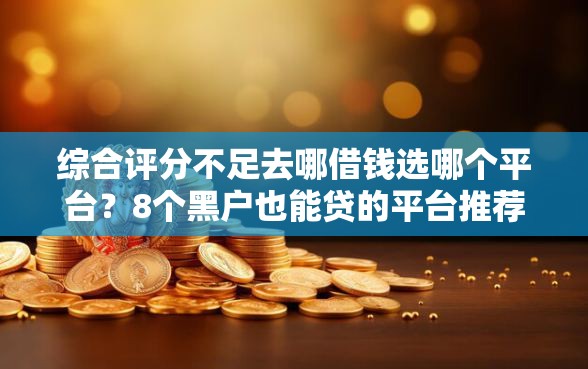 综合评分不足去哪借钱选哪个平台？8个黑户也能贷的平台推荐