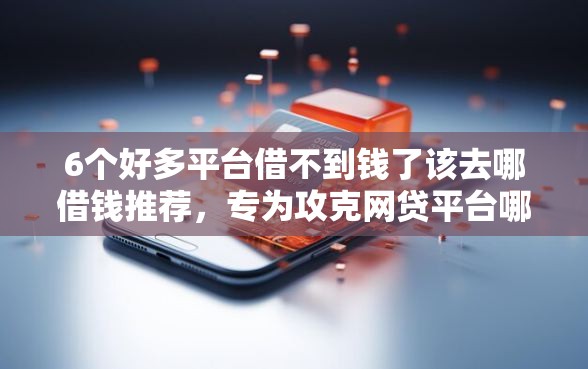 6个好多平台借不到钱了该去哪借钱推荐，专为攻克网贷平台哪个好下款难题