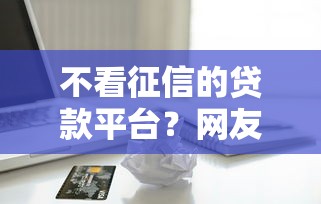 不看征信的贷款平台？网友亲测8个小额借贷不看征信的平台盘点
