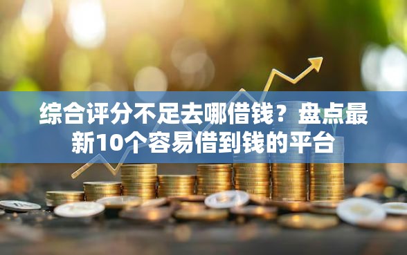 综合评分不足去哪借钱？盘点最新10个容易借到钱的平台