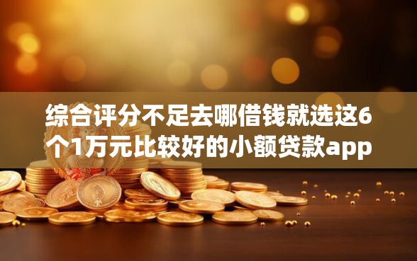 综合评分不足去哪借钱就选这6个1万元比较好的小额贷款app