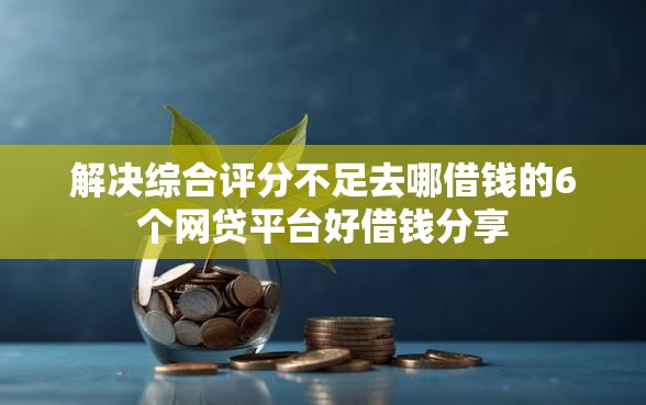 解决综合评分不足去哪借钱的6个网贷平台好借钱分享