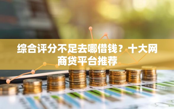 综合评分不足去哪借钱？十大网商贷平台推荐