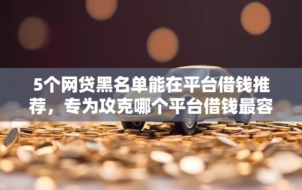 5个网贷黑名单能在平台借钱推荐，专为攻克哪个平台借钱最容易通过难题