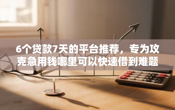 6个贷款7天的平台推荐，专为攻克急用钱哪里可以快速借到难题